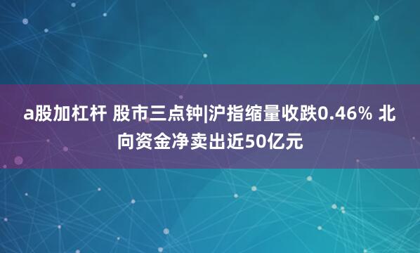 a股加杠杆 股市三点钟|沪指缩量收跌0.46% 北向资金净卖出近50亿元