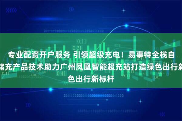 专业配资开户服务 引领超级充电！易事特全栈自研光储充产品技术助力广州凤凰智能超充站打造绿色出行新标杆
