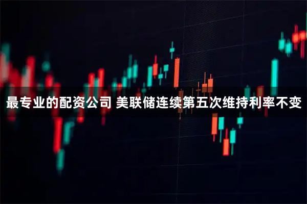 最专业的配资公司 美联储连续第五次维持利率不变