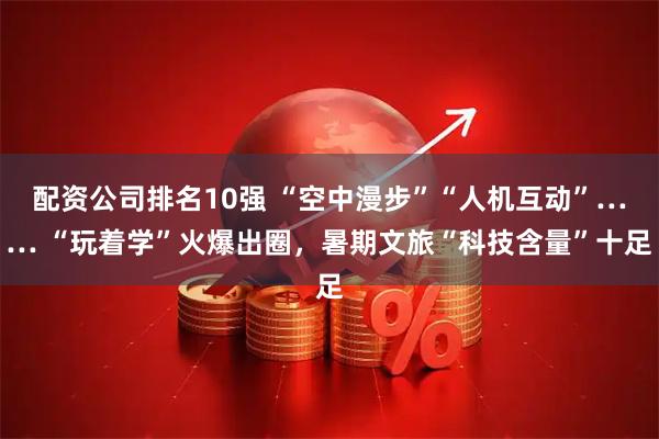 配资公司排名10强 “空中漫步”“人机互动”…… “玩着学”火爆出圈，暑期文旅“科技含量”十足