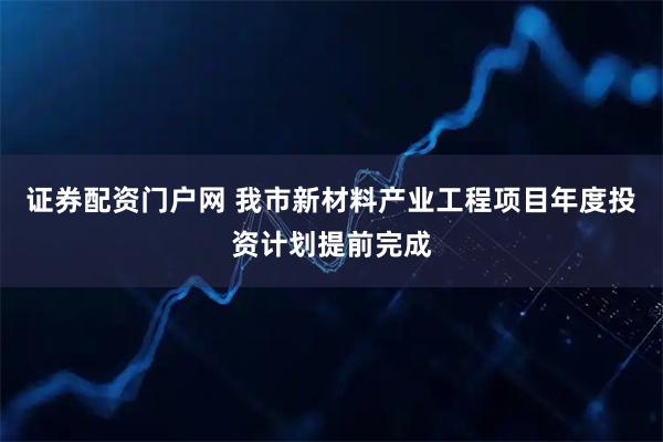 证券配资门户网 我市新材料产业工程项目年度投资计划提前完成