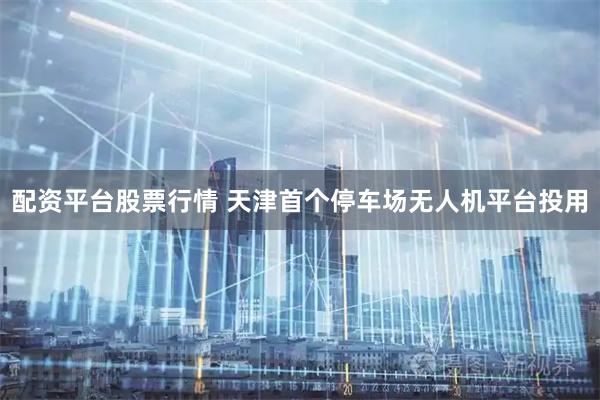 配资平台股票行情 天津首个停车场无人机平台投用