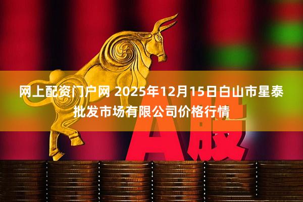 网上配资门户网 2025年12月15日白山市星泰批发市场有限公司价格行情