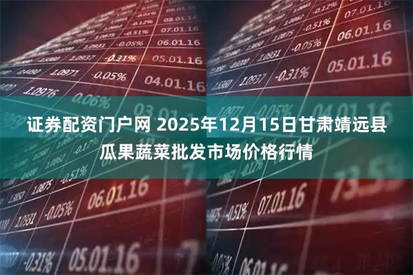 证券配资门户网 2025年12月15日甘肃靖远县瓜果蔬菜批发市场价格行情